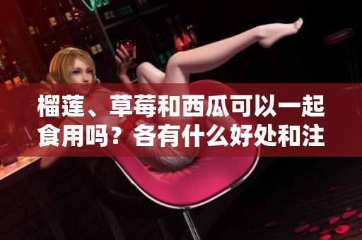 榴蓮、草莓和西瓜可以一起食用嗎？各有什么好處和注意事項？