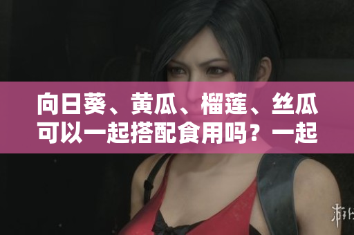 向日葵、黃瓜、榴蓮、絲瓜可以一起搭配食用嗎？一起吃有什么好處？