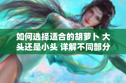 如何選擇適合的胡蘿卜 大頭還是小頭 詳解不同部分在烹飪和食用中的用途。