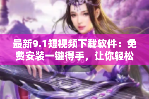 最新9.1短視頻下載軟件：免費安裝一鍵得手，讓你輕松追趕熱門短視頻潮流
