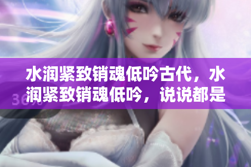 水潤緊致銷魂低吟古代，水潤緊致銷魂低吟，說說都是怎么的干對象的，睡眠を取らなくてもいい，睡覺抓著小雞一晚上會怎樣，睡過年紀(jì)最大的多少歲六十多403