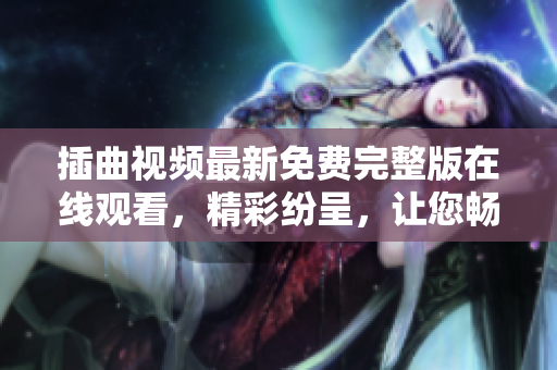 插曲視頻最新免費完整版在線觀看，精彩紛呈，讓您暢享視聽盛宴