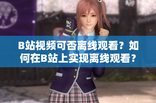 B站視頻可否離線觀看？如何在B站上實現(xiàn)離線觀看？