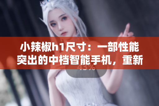 小辣椒h1尺寸：一部性能突出的中檔智能手機(jī)，重新定義你的移動體驗(yàn)