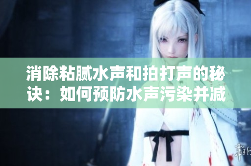 消除粘膩水聲和拍打聲的秘訣：如何預(yù)防水聲污染并減少噪音擾民問題