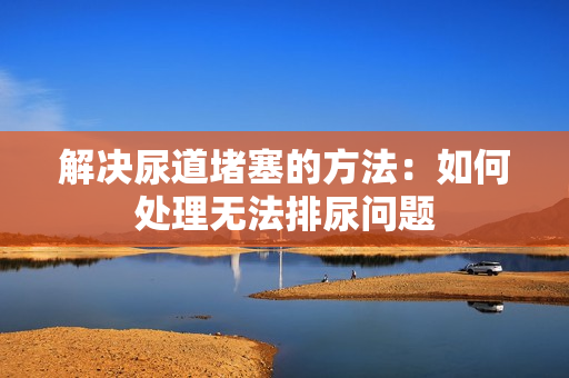 解決尿道堵塞的方法：如何處理無法排尿問題