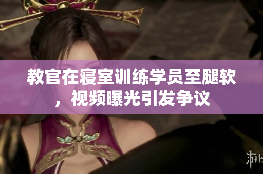 教官在寢室訓(xùn)練學(xué)員至腿軟，視頻曝光引發(fā)爭(zhēng)議