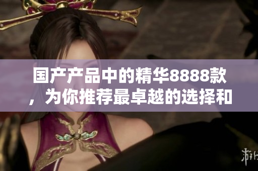 國產(chǎn)產(chǎn)品中的精華8888款，為你推薦最卓越的選擇和優(yōu)質(zhì)產(chǎn)品