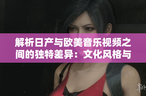 解析日產(chǎn)與歐美音樂視頻之間的獨(dú)特差異：文化風(fēng)格與藝術(shù)表現(xiàn)的對(duì)比分析