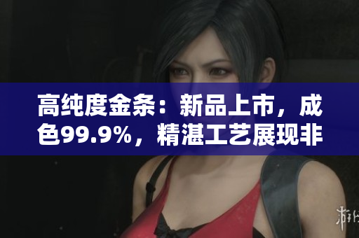 高純度金條：新品上市，成色99.9%，精湛工藝展現(xiàn)非凡品質(zhì)