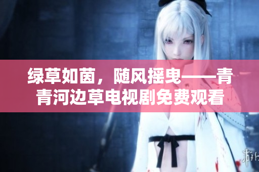 綠草如茵，隨風(fēng)搖曳——青青河邊草電視劇免費(fèi)觀看