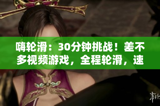 嗨輪滑：30分鐘挑戰(zhàn)！差不多視頻游戲，全程輪滑，速度與技巧雙重考驗！