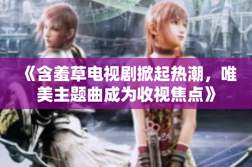 《含羞草電視劇掀起熱潮，唯美主題曲成為收視焦點》