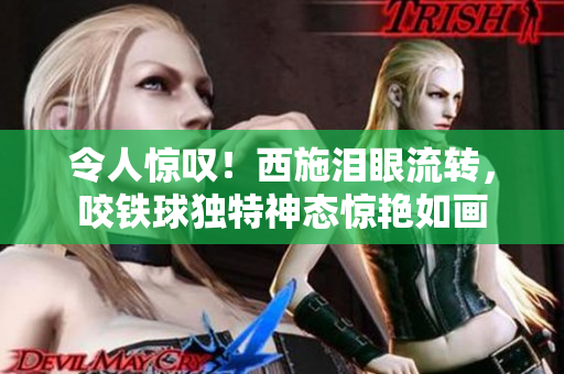 令人驚嘆！西施淚眼流轉(zhuǎn)，咬鐵球獨(dú)特神態(tài)驚艷如畫