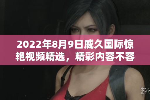 2022年8月9日威久國際驚艷視頻精選，精彩內(nèi)容不容錯過