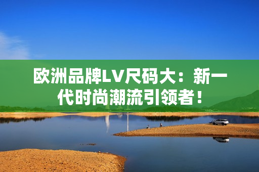歐洲品牌LV尺碼大：新一代時(shí)尚潮流引領(lǐng)者！