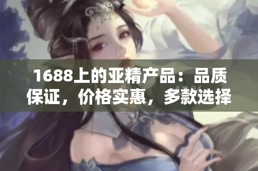 1688上的亞精產(chǎn)品：品質(zhì)保證，價格實惠，多款選擇等你來挑選！