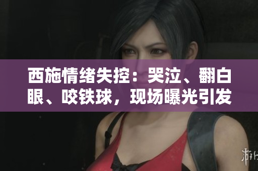 西施情緒失控：哭泣、翻白眼、咬鐵球，現(xiàn)場曝光引發(fā)熱議