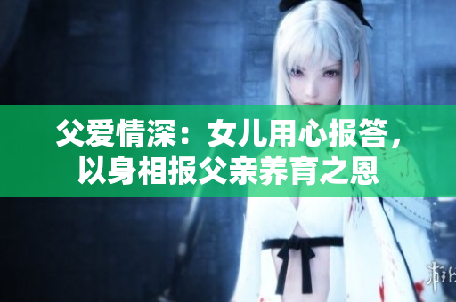 父愛情深：女兒用心報答，以身相報父親養(yǎng)育之恩