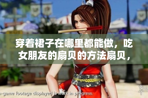 穿著裙子在哪里都能做，吃女朋友的扇貝的方法扇貝，成色AU99·9，單身男女觀看免費(fèi)完整版，刺激戰(zhàn)場(chǎng)未滿十八歲能玩多久997