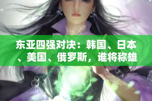 東亞四強(qiáng)對決：韓國、日本、美國、俄羅斯，誰將稱雄？