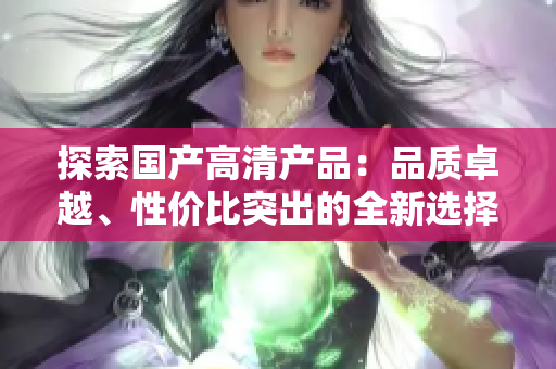 探索國產(chǎn)高清產(chǎn)品：品質卓越、性價比突出的全新選擇