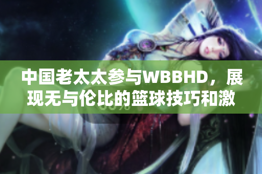 中國老太太參與WBBHD，展現(xiàn)無與倫比的籃球技巧和激情
