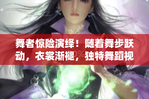 舞者驚險(xiǎn)演繹！隨著舞步躍動(dòng)，衣裳漸褪，獨(dú)特舞蹈視頻引爆眼球