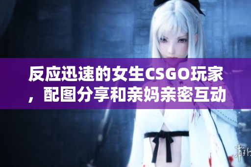 反應(yīng)迅速的女生CSGO玩家，配圖分享和親媽親密互動