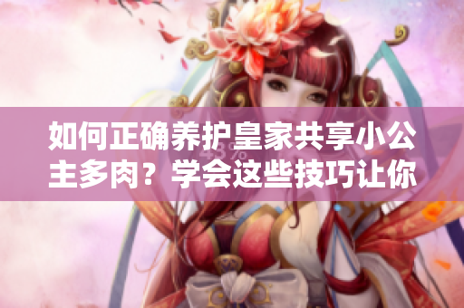 如何正確養(yǎng)護(hù)皇家共享小公主多肉？學(xué)會(huì)這些技巧讓你的植物更健康