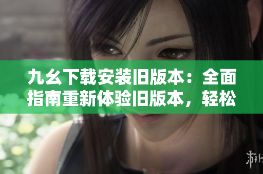 九幺下載安裝舊版本：全面指南重新體驗舊版本，輕松安裝使用，快速掌握操作要點