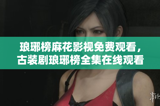 瑯琊榜麻花影視免費觀看，古裝劇瑯琊榜全集在線觀看，演員角色一覽