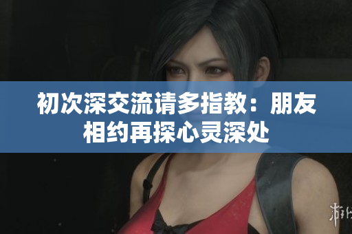 初次深交流請(qǐng)多指教：朋友相約再探心靈深處