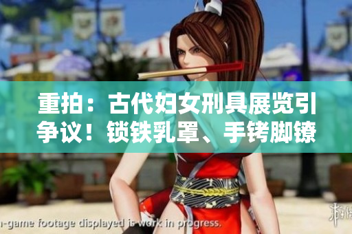 重拍：古代婦女刑具展覽引爭(zhēng)議！鎖鐵乳罩、手銬腳鐐項(xiàng)圈鎖成焦點(diǎn)