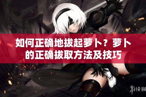 如何正確地拔起蘿卜？蘿卜的正確拔取方法及技巧