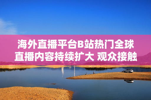 海外直播平臺(tái)B站熱門全球直播內(nèi)容持續(xù)擴(kuò)大 觀眾接觸全球文化日益多元化