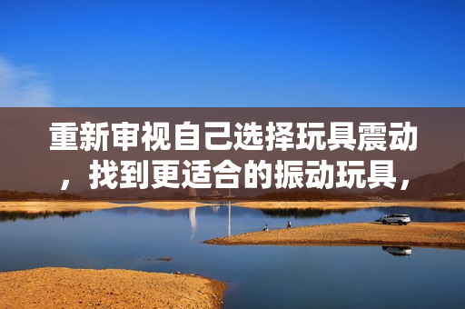 重新審視自己選擇玩具震動(dòng)，找到更適合的振動(dòng)玩具，重新點(diǎn)亮游戲時(shí)光。