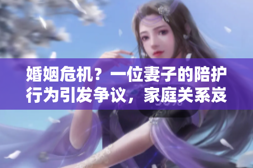 婚姻危機？一位妻子的陪護行為引發(fā)爭議，家庭關系岌岌可危！