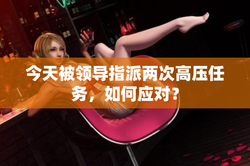 今天被領(lǐng)導(dǎo)指派兩次高壓任務(wù)，如何應(yīng)對？