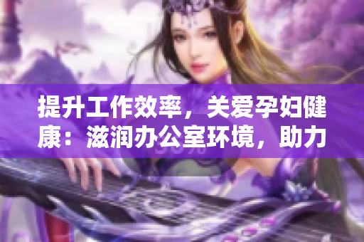 提升工作效率，關(guān)愛(ài)孕婦健康：滋潤(rùn)辦公室環(huán)境，助力職場(chǎng)準(zhǔn)媽媽輕松工作