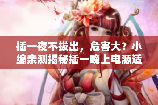 插一夜不拔出，危害大？小編親測揭秘插一晚上電源適配器危害，你不知道的真相！