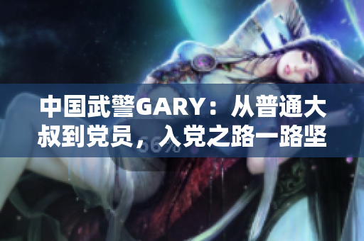 中國武警GARY：從普通大叔到黨員，入黨之路一路堅(jiān)守
