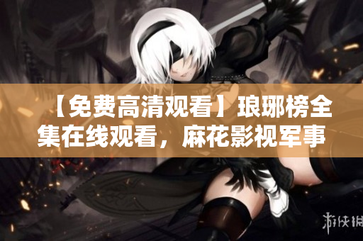 【免費高清觀看】瑯琊榜全集在線觀看，麻花影視軍事劇精彩全收錄