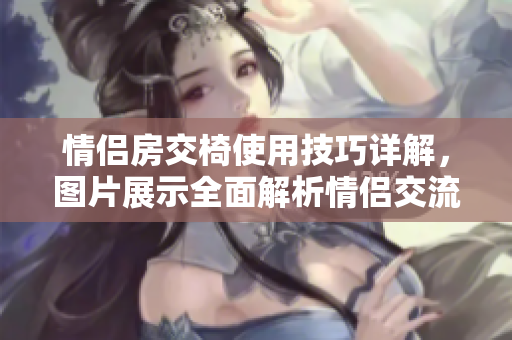 情侶房交椅使用技巧詳解，圖片展示全面解析情侶交流互動技巧