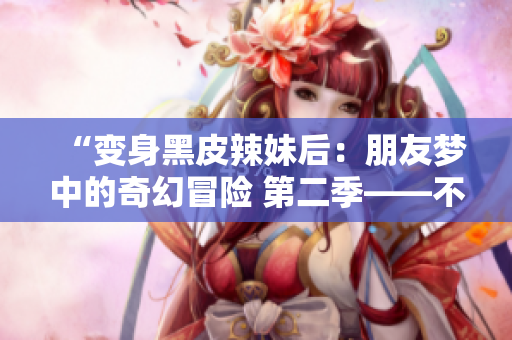 “變身黑皮辣妹后：朋友夢中的奇幻冒險 第二季——不可思議的轉變之旅”