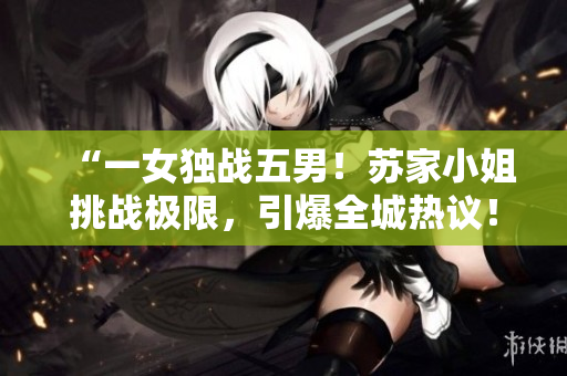 “一女獨(dú)戰(zhàn)五男！蘇家小姐挑戰(zhàn)極限，引爆全城熱議！”