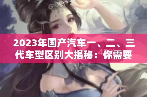 2023年國產(chǎn)汽車一、二、三代車型區(qū)別大揭秘：你需要了解的50條關(guān)鍵信息
