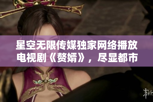 星空無限傳媒獨家網(wǎng)絡播放電視劇《贅婿》，盡顯都市婚姻困局