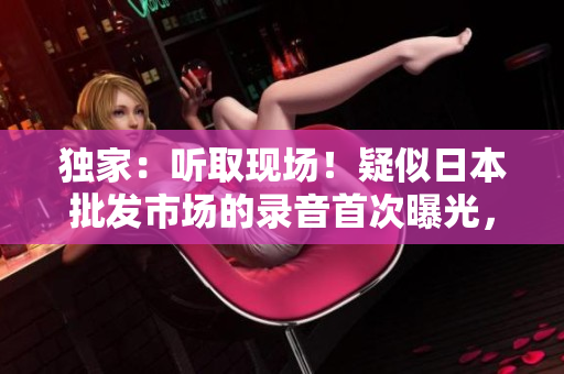 獨(dú)家：聽取現(xiàn)場！疑似日本批發(fā)市場的錄音首次曝光，細(xì)數(shù)市場喧囂與生機(jī)