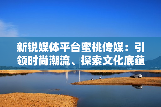 新銳媒體平臺蜜桃傳媒：引領時尚潮流、探索文化底蘊